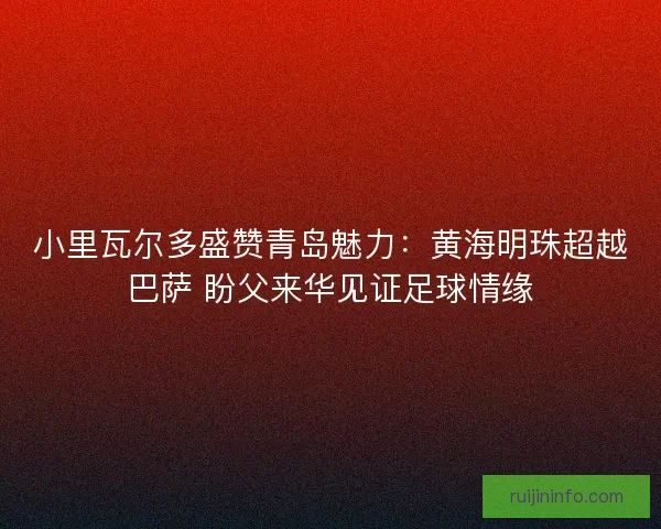 小里瓦尔多盛赞青岛魅力：黄海明珠超越巴萨 盼父来华见证足球情缘