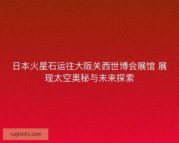 日本火星石运往大阪关西世博会展馆 展现太空奥秘与未来探索
