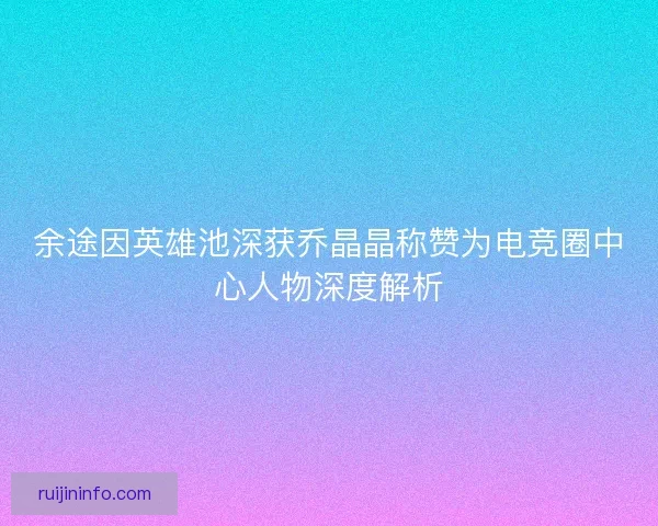 余途因英雄池深获乔晶晶称赞为电竞圈中心人物深度解析