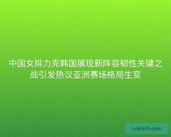 中国女排力克韩国展现新阵容韧性关键之战引发热议亚洲赛场格局生变