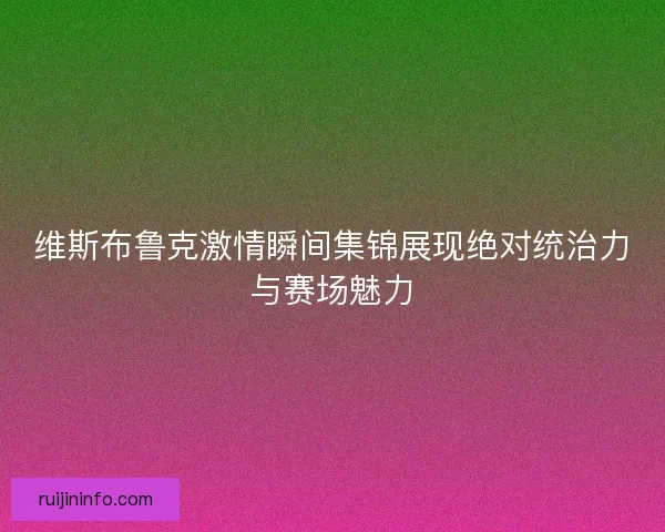 维斯布鲁克激情瞬间集锦展现绝对统治力与赛场魅力