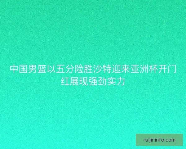 中国男篮以五分险胜沙特迎来亚洲杯开门红展现强劲实力