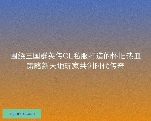 围绕三国群英传OL私服打造的怀旧热血策略新天地玩家共创时代传奇