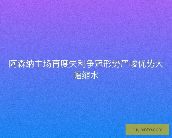 阿森纳主场再度失利争冠形势严峻优势大幅缩水